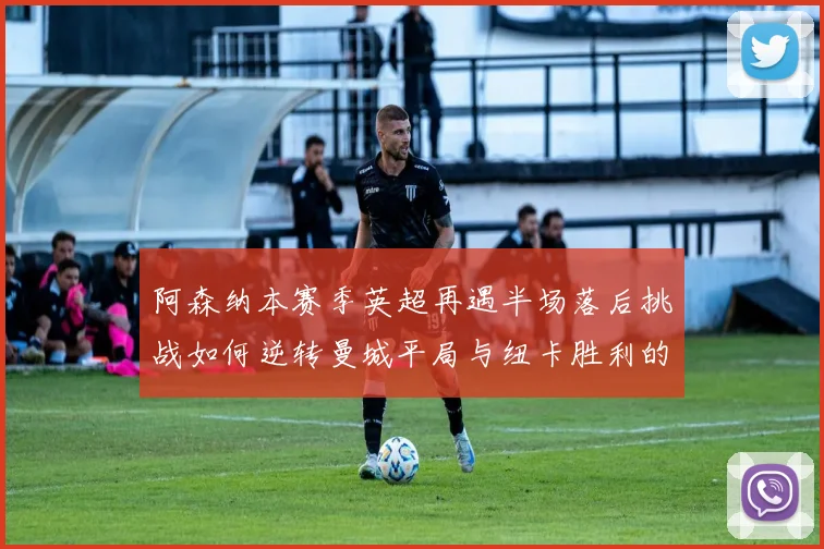 阿森纳本赛季英超再遇半场落后挑战如何逆转曼城平局与纽卡胜利的启示