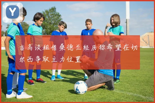 吉乌谈租借桑德兰经历称希望在切尔西争取主力位置