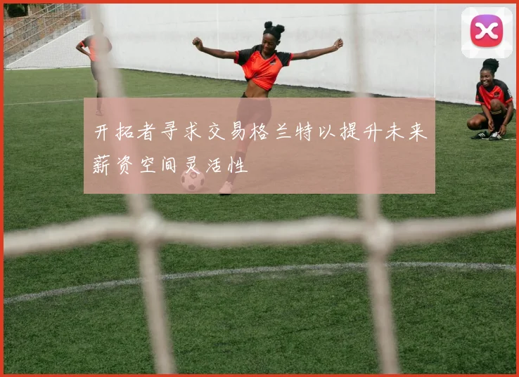 开拓者寻求交易格兰特以提升未来薪资空间灵活性