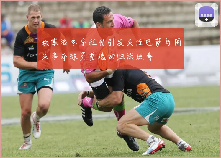 坎塞洛冬季租借引发关注巴萨与国米争夺球员首选回归诺坎普