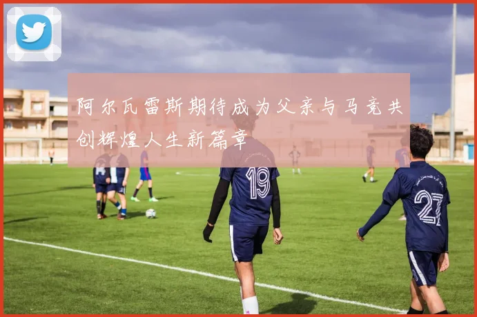 阿尔瓦雷斯期待成为父亲与马竞共创辉煌人生新篇章