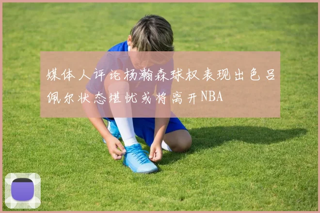 媒体人评论杨瀚森球权表现出色吕佩尔状态堪忧或将离开NBA