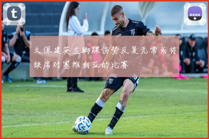 久保建英左脚踝伤势反复无常或将缺席对塞维利亚的比赛