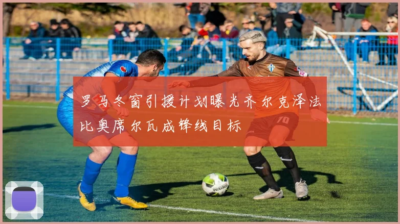 罗马冬窗引援计划曝光齐尔克泽法比奥席尔瓦成锋线目标